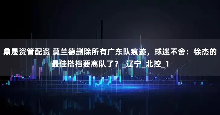 鼎晟资管配资 莫兰德删除所有广东队痕迹，球迷不舍：徐杰的最佳搭档要离队了？_辽宁_北控_1