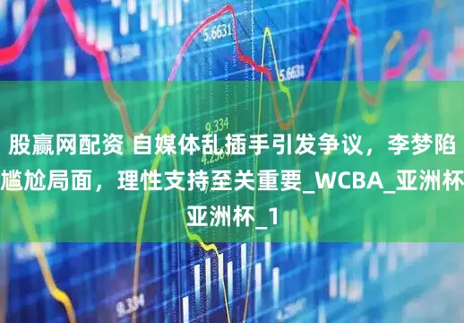 股赢网配资 自媒体乱插手引发争议，李梦陷入尴尬局面，理性支持至关重要_WCBA_亚洲杯_1
