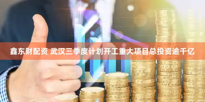 鑫东财配资 武汉三季度计划开工重大项目总投资逾千亿