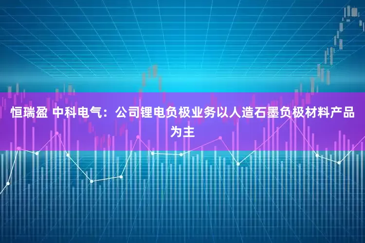 恒瑞盈 中科电气：公司锂电负极业务以人造石墨负极材料产品为主