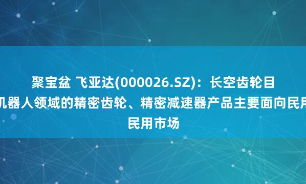 聚宝盆 飞亚达(000026.SZ)：长空齿轮目前在机器人领域的精密齿轮、精密减速器产品主要面向民用市场