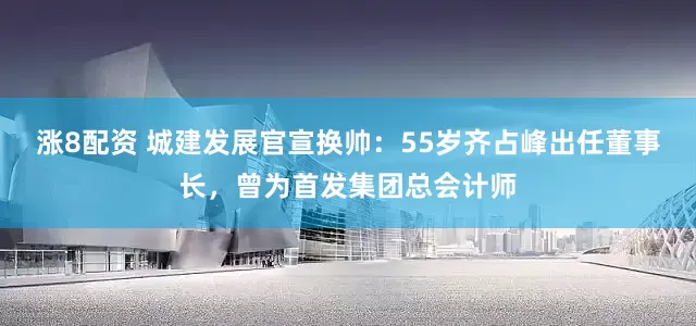 涨8配资 城建发展官宣换帅：55岁齐占峰出任董事长，曾为首发集团总会计师