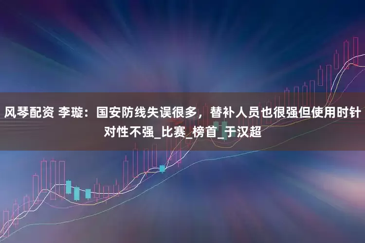 风琴配资 李璇：国安防线失误很多，替补人员也很强但使用时针对性不强_比赛_榜首_于汉超