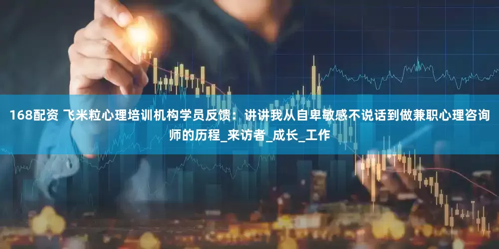 168配资 飞米粒心理培训机构学员反馈：讲讲我从自卑敏感不说话到做兼职心理咨询师的历程_来访者_成长_工作