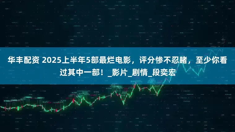 华丰配资 2025上半年5部最烂电影，评分惨不忍睹，至少你看过其中一部！_影片_剧情_段奕宏