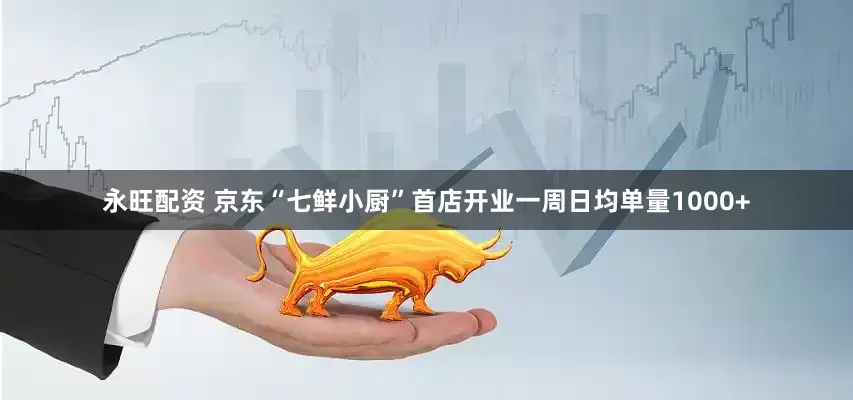 永旺配资 京东“七鲜小厨”首店开业一周日均单量1000+