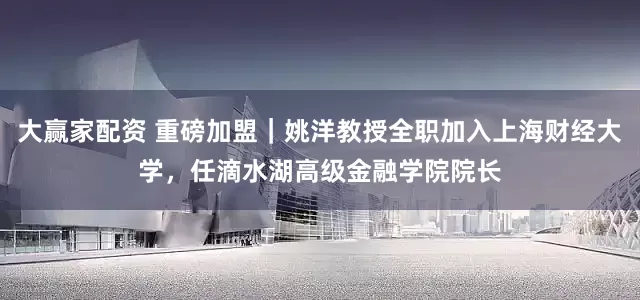 大赢家配资 重磅加盟｜姚洋教授全职加入上海财经大学，任滴水湖高级金融学院院长
