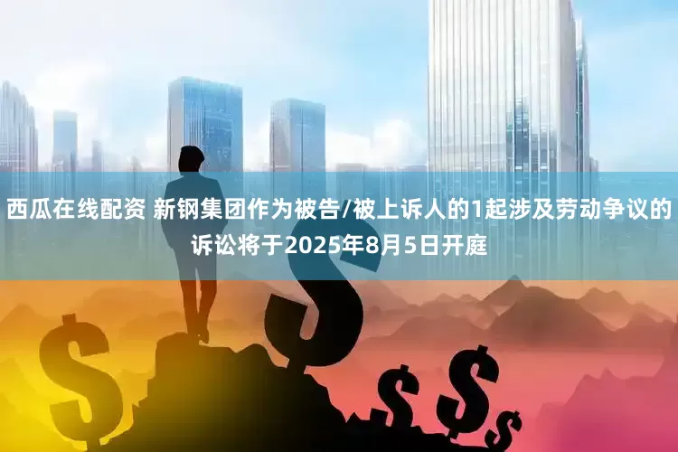 西瓜在线配资 新钢集团作为被告/被上诉人的1起涉及劳动争议的诉讼将于2025年8月5日开庭