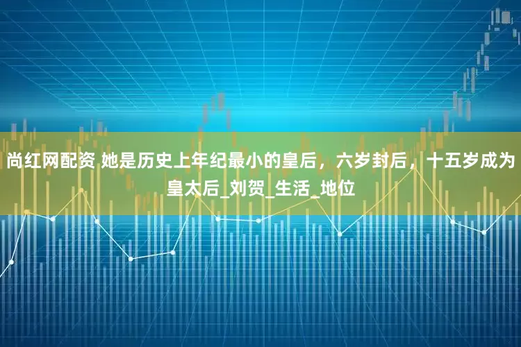 尚红网配资 她是历史上年纪最小的皇后，六岁封后，十五岁成为皇太后_刘贺_生活_地位