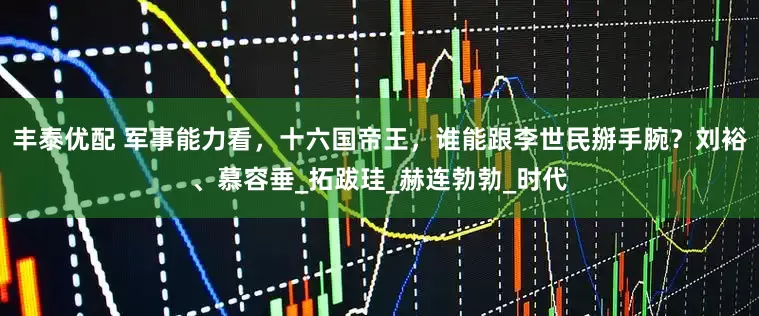 丰泰优配 军事能力看，十六国帝王，谁能跟李世民掰手腕？刘裕、慕容垂_拓跋珪_赫连勃勃_时代