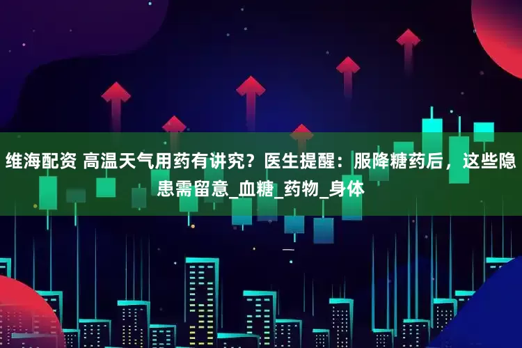 维海配资 高温天气用药有讲究?医生提醒:服降糖药后,这些隐患需留意_血糖_药物_身体