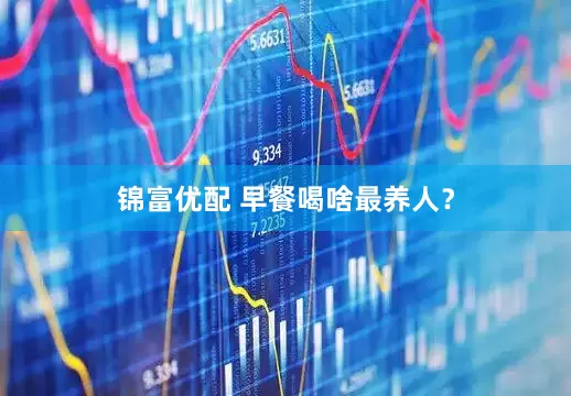 锦富优配 早餐喝啥最养人？