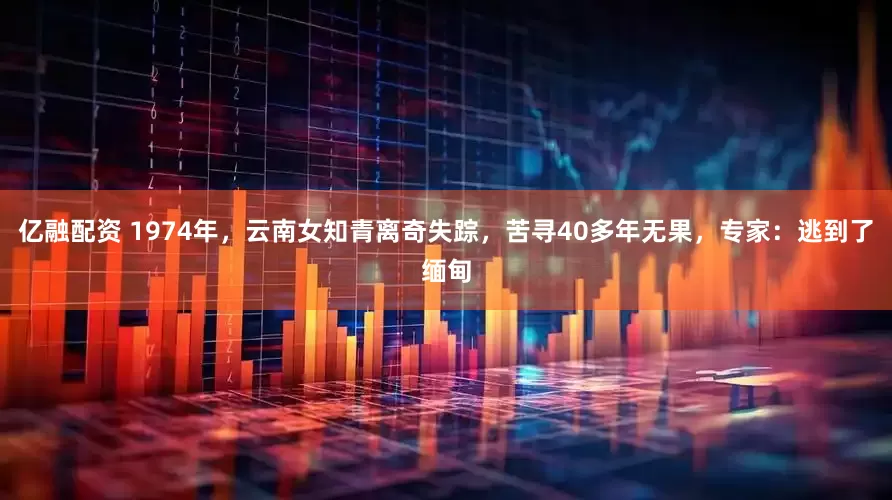 亿融配资 1974年,云南女知青离奇失踪,苦寻40多年无果,专家:逃到了缅甸
