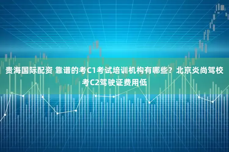 贵海国际配资 靠谱的考C1考试培训机构有哪些？北京炎尚驾校考C2驾驶证费用低