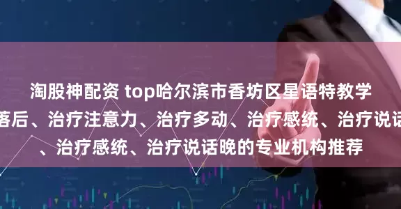 淘股神配资 top哈尔滨市香坊区星语特教学校:专注治疗发育落后、治疗注意力、治疗多动、治疗感统、治疗说话晚的专业机构推荐