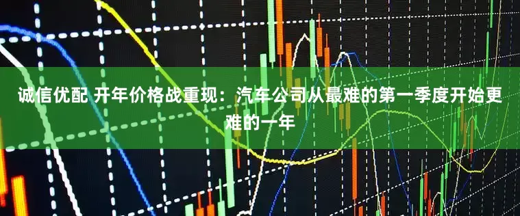 诚信优配 开年价格战重现：汽车公司从最难的第一季度开始更难的一年
