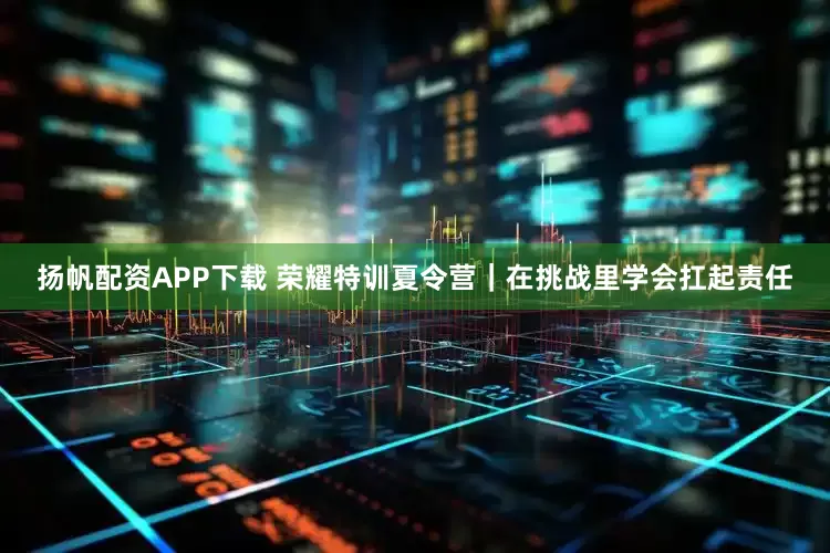 扬帆配资APP下载 荣耀特训夏令营｜在挑战里学会扛起责任