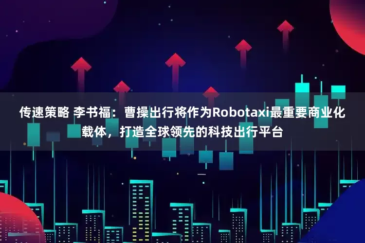 传速策略 李书福：曹操出行将作为Robotaxi最重要商业化载体，打造全球领先的科技出行平台