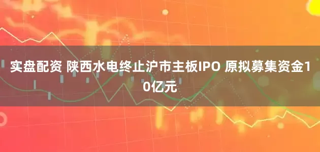 实盘配资 陕西水电终止沪市主板IPO 原拟募集资金10亿元